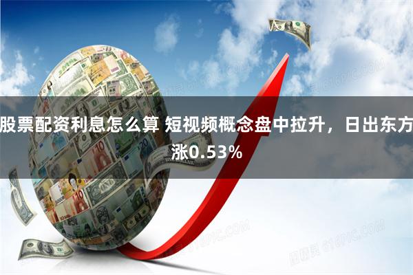 股票配资利息怎么算 短视频概念盘中拉升，日出东方涨0.53%