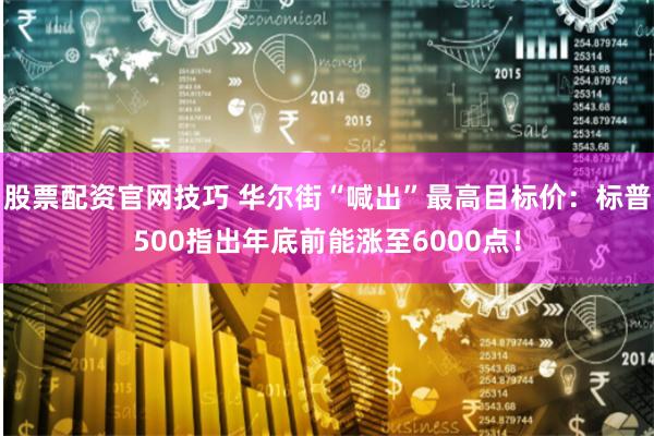 股票配资官网技巧 华尔街“喊出”最高目标价：标普500指出年底前能涨至6000点！