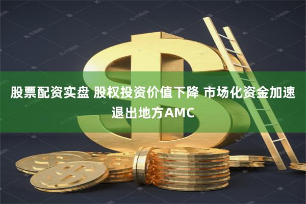 股票配资实盘 股权投资价值下降 市场化资金加速退出地方AMC