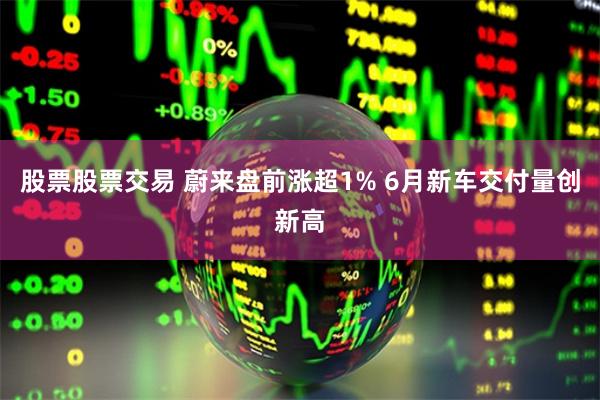 股票股票交易 蔚来盘前涨超1% 6月新车交付量创新高