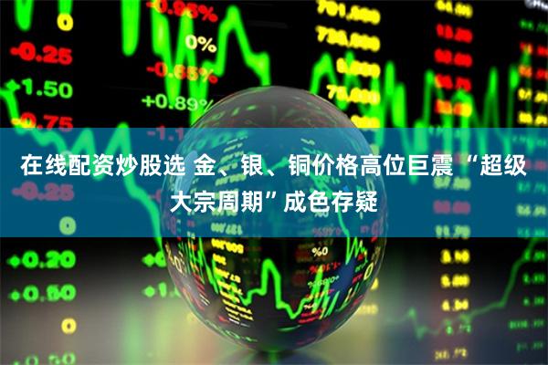 在线配资炒股选 金、银、铜价格高位巨震 “超级大宗周期”成色存疑