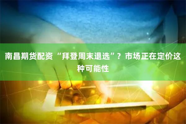 南昌期货配资 “拜登周末退选”？市场正在定价这种可能性