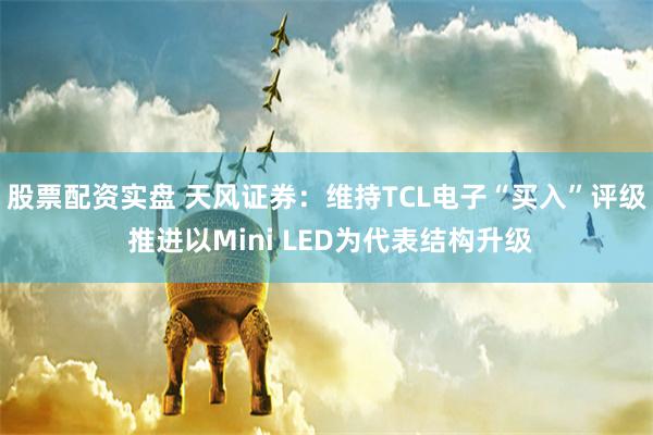 股票配资实盘 天风证券：维持TCL电子“买入”评级 推进以Mini LED为代表结构升级