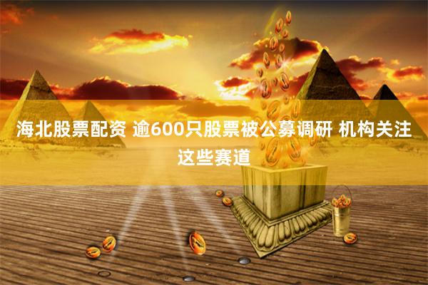 海北股票配资 逾600只股票被公募调研 机构关注这些赛道