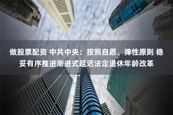 做股票配资 中共中央：按照自愿、弹性原则 稳妥有序推进渐进式延迟法定退休年龄改革