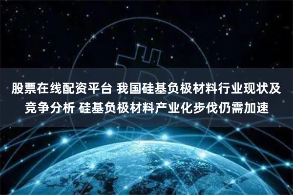 股票在线配资平台 我国硅基负极材料行业现状及竞争分析 硅基负极材料产业化步伐仍需加速