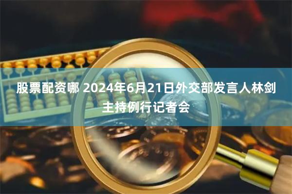 股票配资哪 2024年6月21日外交部发言人林剑主持例行记者会