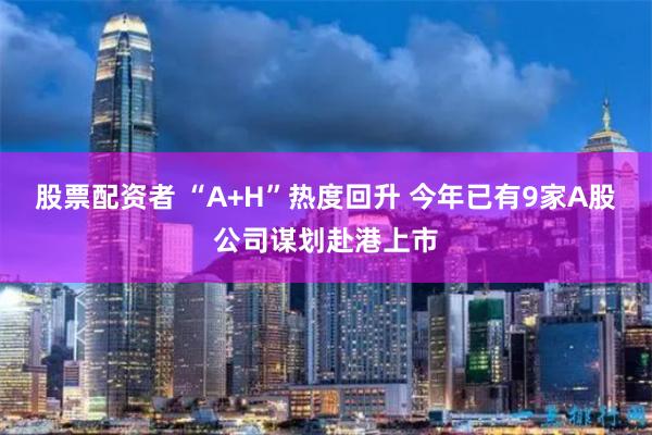 股票配资者 “A+H”热度回升 今年已有9家A股公司谋划赴港上市