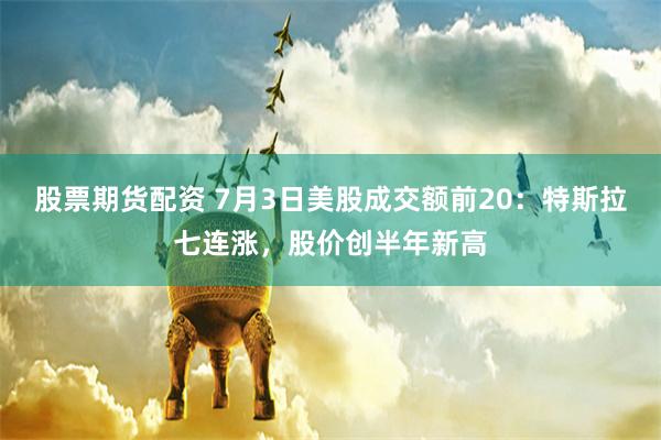 股票期货配资 7月3日美股成交额前20：特斯拉七连涨，股价创半年新高