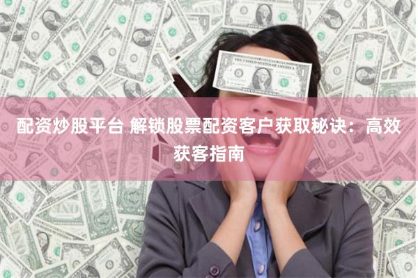 配资炒股平台 解锁股票配资客户获取秘诀：高效获客指南