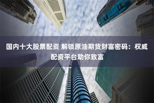 国内十大股票配资 解锁原油期货财富密码：权威配资平台助你致富