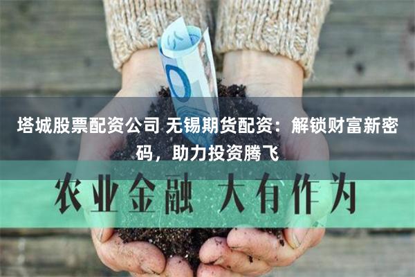 塔城股票配资公司 无锡期货配资：解锁财富新密码，助力投资腾飞