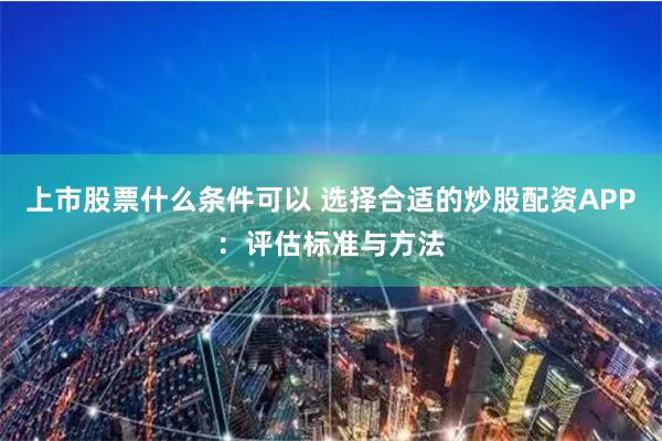 上市股票什么条件可以 选择合适的炒股配资APP：评估标准与方法