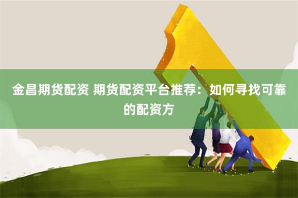 金昌期货配资 期货配资平台推荐：如何寻找可靠的配资方