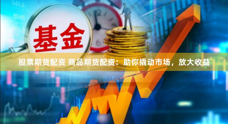 股票期货配资 商品期货配资：助你撬动市场，放大收益