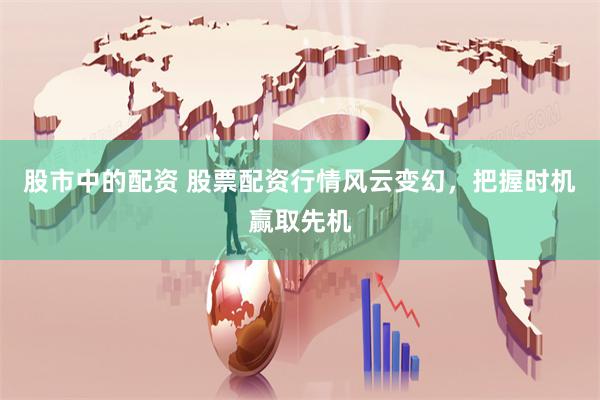 股市中的配资 股票配资行情风云变幻，把握时机赢取先机