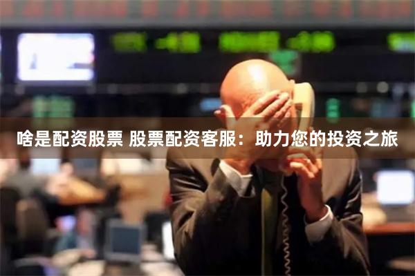 啥是配资股票 股票配资客服：助力您的投资之旅