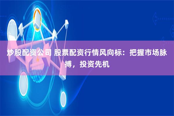 炒股配资公司 股票配资行情风向标：把握市场脉搏，投资先机