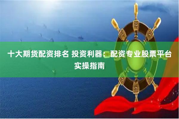 十大期货配资排名 投资利器：配资专业股票平台实操指南