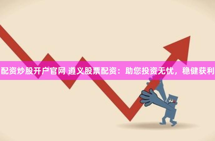 配资炒股开户官网 遵义股票配资：助您投资无忧，稳健获利