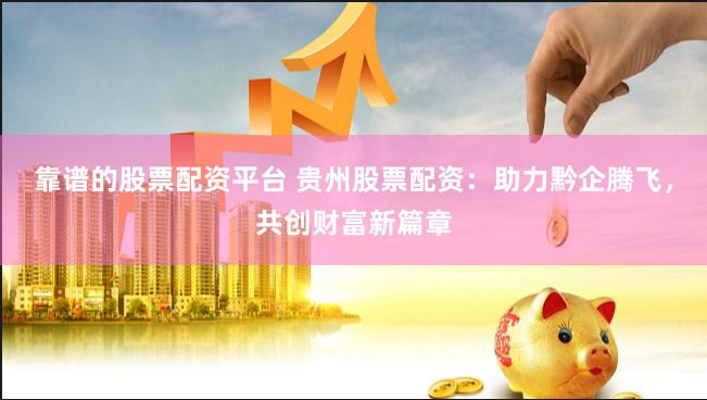 靠谱的股票配资平台 贵州股票配资：助力黔企腾飞，共创财富新篇章