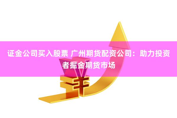 证金公司买入股票 广州期货配资公司：助力投资者掘金期货市场
