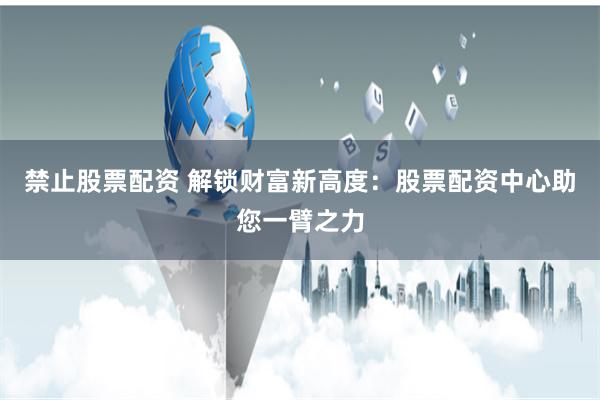 禁止股票配资 解锁财富新高度：股票配资中心助您一臂之力