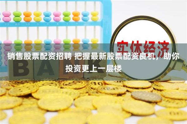 销售股票配资招聘 把握最新股票配资良机，助你投资更上一层楼