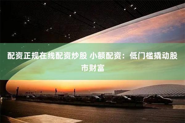 配资正规在线配资炒股 小额配资：低门槛撬动股市财富
