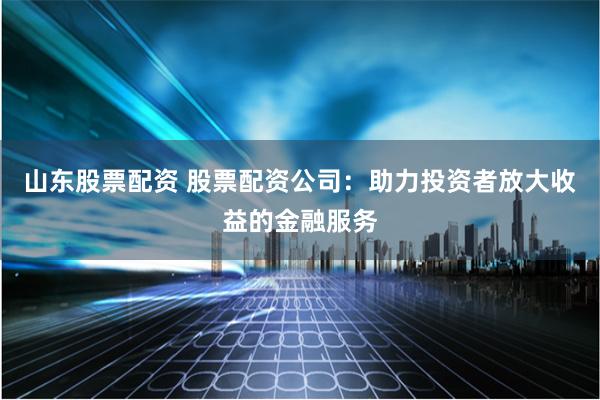 山东股票配资 股票配资公司：助力投资者放大收益的金融服务