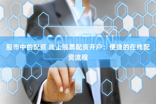 股市中的配资 线上股票配资开户：便捷的在线配资流程