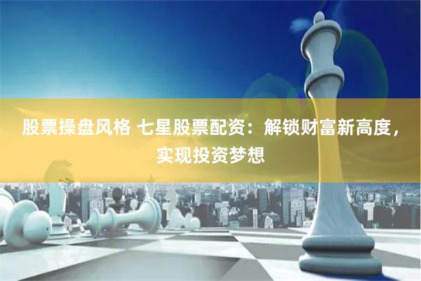 股票操盘风格 七星股票配资：解锁财富新高度，实现投资梦想