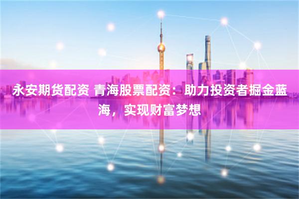永安期货配资 青海股票配资：助力投资者掘金蓝海，实现财富梦想