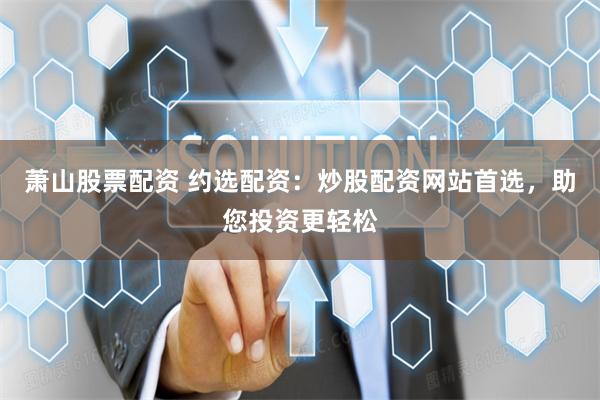 萧山股票配资 约选配资：炒股配资网站首选，助您投资更轻松