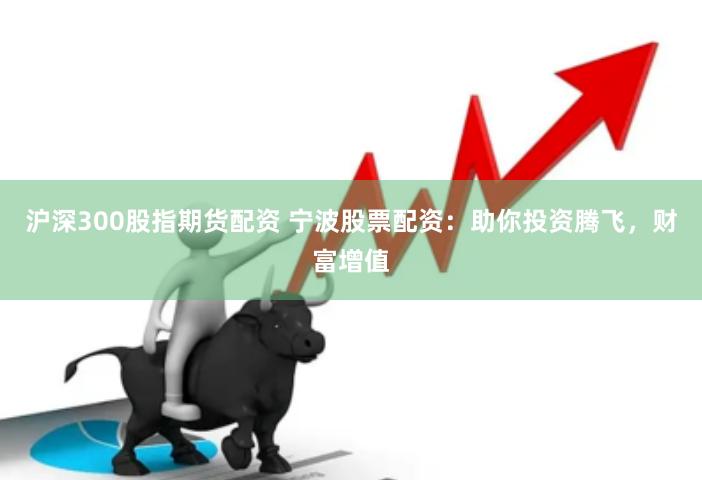 沪深300股指期货配资 宁波股票配资：助你投资腾飞，财富增值