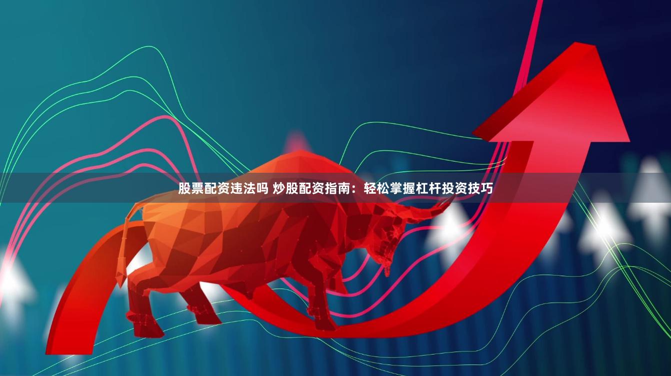 股票配资违法吗 炒股配资指南：轻松掌握杠杆投资技巧