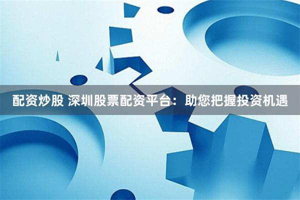 配资炒股 深圳股票配资平台：助您把握投资机遇