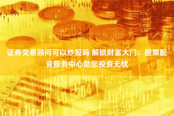 证券交易顾问可以炒股吗 解锁财富大门：股票配资服务中心助您投资无忧